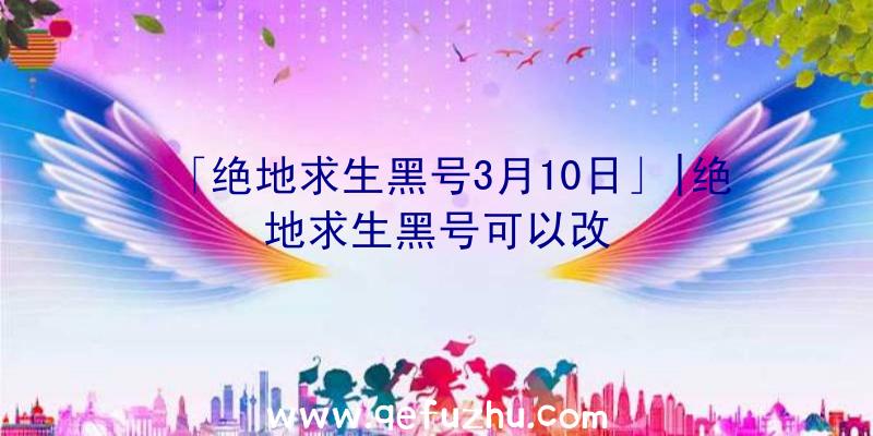 「绝地求生黑号3月10日」|绝地求生黑号可以改